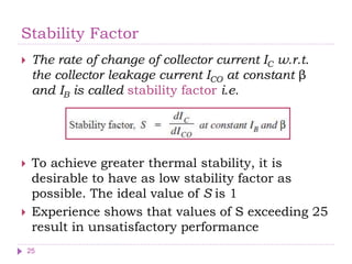 Stability Factor
 The rate of change of collector current IC w.r.t.
the collector leakage current ICO at constant β
and IB is called stability factor i.e.
 To achieve greater thermal stability, it is
desirable to have as low stability factor as
possible. The ideal value of S is 1
 Experience shows that values of S exceeding 25
result in unsatisfactory performance
25
 