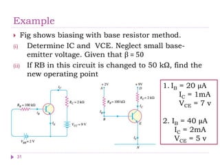 Example
 Fig shows biasing with base resistor method.
(i) Determine IC and VCE. Neglect small base-
emitter voltage. Given that β = 50
(ii) If RB in this circuit is changed to 50 kΩ, find the
new operating point
1. IB = 20 μA
IC = 1mA
VCE = 7 v
2. IB = 40 μA
IC = 2mA
VCE = 5 v
31
 