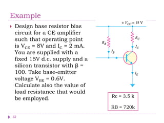 Example
 Design base resistor bias
circuit for a CE amplifier
such that operating point
is VCE = 8V and IC = 2 mA.
You are supplied with a
fixed 15V d.c. supply and a
silicon transistor with β =
100. Take base-emitter
voltage VBE = 0.6V.
Calculate also the value of
load resistance that would
be employed. Rc = 3.5 k
RB = 720k
32
 