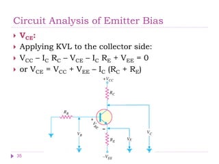 Circuit Analysis of Emitter Bias
 VCE:
 Applying KVL to the collector side:
 VCC – IC RC – VCE – IC RE + VEE = 0
 or VCE = VCC + VEE – IC (RC + RE)
35
 
