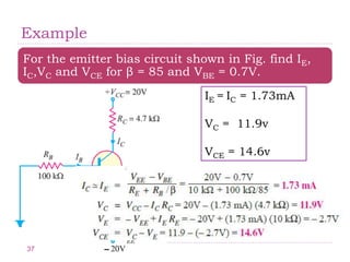 Example
For the emitter bias circuit shown in Fig. find IE,
IC,VC and VCE for β = 85 and VBE = 0.7V.
IE = IC = 1.73mA
VC = 11.9v
VCE = 14.6v
37
 