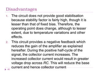 Disadvantages
1. The circuit does not provide good stabilisation
because stability factor is fairly high, though it is
lesser than that of fixed bias. Therefore, the
operating point does change, although to lesser
extent, due to temperature variations and other
effects.
2. This circuit provides a negative feedback which
reduces the gain of the amplifier as explained
hereafter. During the positive half-cycle of the
signal, the collector current increases. The
increased collector current would result in greater
voltage drop across RC. This will reduce the base
current and hence collector current
40
 