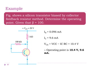 Example
Fig. shows a silicon transistor biased by collector
feedback resistor method. Determine the operating
point. Given that β = 100.
IB = 0.096 mA
IC = 9.6 mA
VCE = VCC − IC RC = 10.4 V
∴ Operating point is 10.4 V, 9.6
mA.
41
 