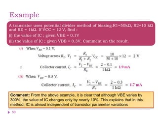 Example
A transistor uses potential divider method of biasing.R1=50kΩ, R2=10 kΩ
and RE = 1kΩ. If VCC = 12 V, find :
(i) the value of IC ; given VBE = 0.1V
(ii) the value of IC ; given VBE = 0.3V. Comment on the result.
50
Comment: From the above example, it is clear that although VBE varies by
300%, the value of IC changes only by nearly 10%. This explains that in this
method, IC is almost independent of transistor parameter variations
 