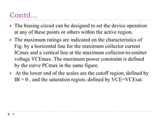 Contd...
 The biasing circuit can be designed to set the device operation
at any of these points or others within the active region.
 The maximum ratings are indicated on the characteristics of
Fig. by a horizontal line for the maximum collector current
ICmax and a vertical line at the maximum collector-to-emitter
voltage VCEmax. The maximum power constraint is defined
by the curve PCmax in the same figure.
 At the lower end of the scales are the cutoff region, defined by
IB = 0 , and the saturation region, defined by VCE=VCEsat.
9
 