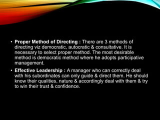 • Proper Method of Directing : There are 3 methods of
directing viz democratic, autocratic & consultative. It is
necessary to select proper method. The most desirable
method is democratic method where he adopts participative
management.
• Effective Leadership : A manager who can correctly deal
with his subordinates can only guide & direct them. He should
know their qualities, nature & accordingly deal with them & try
to win their trust & confidence.
 