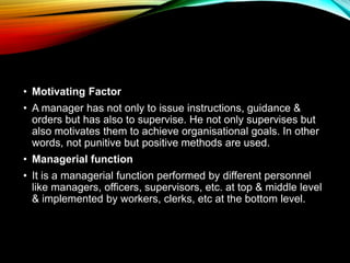 • Motivating Factor
• A manager has not only to issue instructions, guidance &
orders but has also to supervise. He not only supervises but
also motivates them to achieve organisational goals. In other
words, not punitive but positive methods are used.
• Managerial function
• It is a managerial function performed by different personnel
like managers, officers, supervisors, etc. at top & middle level
& implemented by workers, clerks, etc at the bottom level.
 