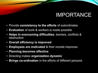 IMPORTANCE
• Provide consistency to the efforts of subordinates
• Evaluation of work & workers is made possible
• Helps in overcoming difficulties, barriers, conflicts &
obstruction
• Overall efficiency is improved
• Employees are motivated & their morale improves
• Planning becomes effective
• Directing makes organization dynamic
• Brings co-ordination in the efforts of different persons
 