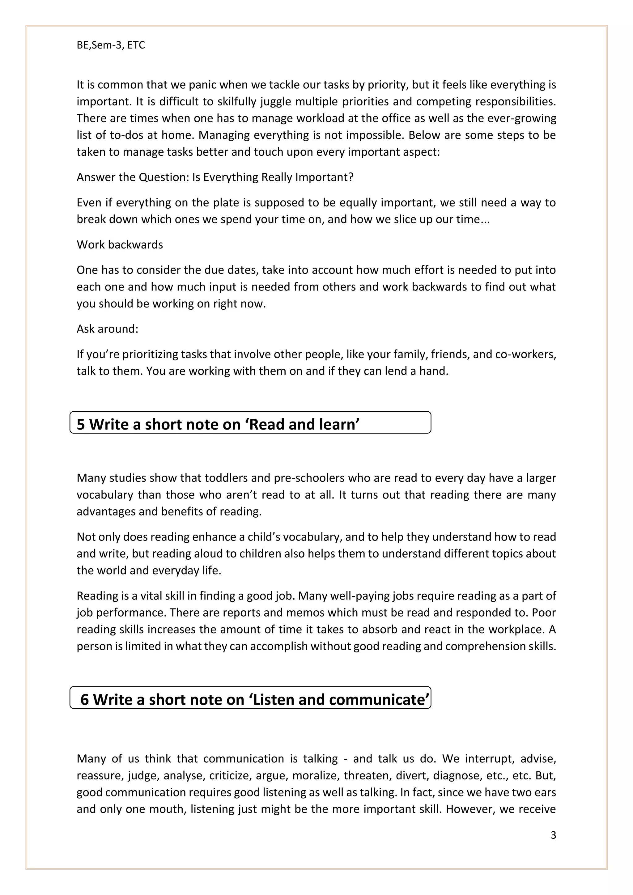 BE,Sem-3, ETC
3
It is common that we panic when we tackle our tasks by priority, but it feels like everything is
important. It is difficult to skilfully juggle multiple priorities and competing responsibilities.
There are times when one has to manage workload at the office as well as the ever-growing
list of to-dos at home. Managing everything is not impossible. Below are some steps to be
taken to manage tasks better and touch upon every important aspect:
Answer the Question: Is Everything Really Important?
Even if everything on the plate is supposed to be equally important, we still need a way to
break down which ones we spend your time on, and how we slice up our time...
Work backwards
One has to consider the due dates, take into account how much effort is needed to put into
each one and how much input is needed from others and work backwards to find out what
you should be working on right now.
Ask around:
If you’re prioritizing tasks that involve other people, like your family, friends, and co-workers,
talk to them. You are working with them on and if they can lend a hand.
5 Write a short note on ‘Read and learn’
Many studies show that toddlers and pre-schoolers who are read to every day have a larger
vocabulary than those who aren’t read to at all. It turns out that reading there are many
advantages and benefits of reading.
Not only does reading enhance a child’s vocabulary, and to help they understand how to read
and write, but reading aloud to children also helps them to understand different topics about
the world and everyday life.
Reading is a vital skill in finding a good job. Many well-paying jobs require reading as a part of
job performance. There are reports and memos which must be read and responded to. Poor
reading skills increases the amount of time it takes to absorb and react in the workplace. A
person is limited in what they can accomplish without good reading and comprehension skills.
6 Write a short note on ‘Listen and communicate’
Many of us think that communication is talking - and talk us do. We interrupt, advise,
reassure, judge, analyse, criticize, argue, moralize, threaten, divert, diagnose, etc., etc. But,
good communication requires good listening as well as talking. In fact, since we have two ears
and only one mouth, listening just might be the more important skill. However, we receive
 