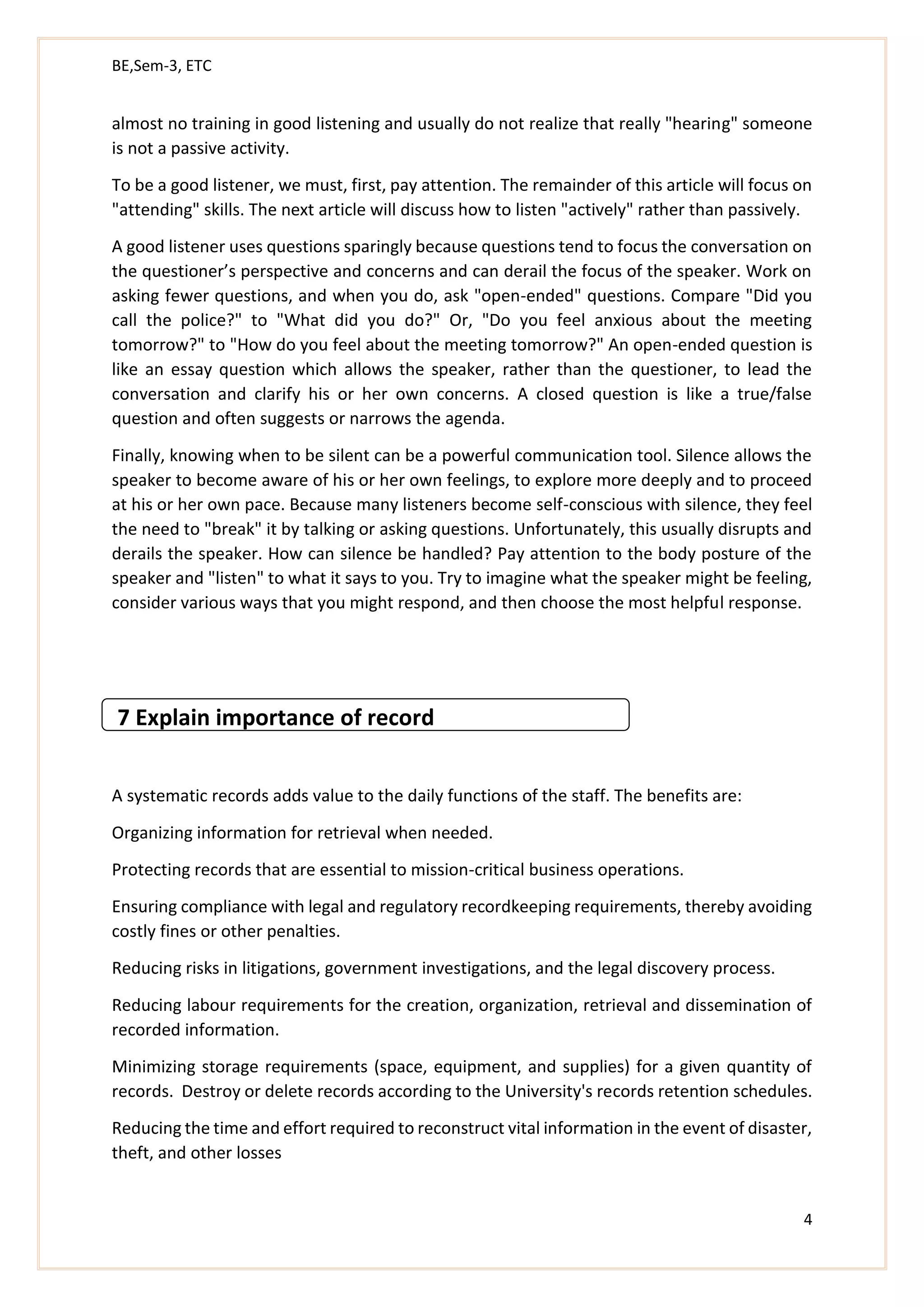 BE,Sem-3, ETC
4
almost no training in good listening and usually do not realize that really "hearing" someone
is not a passive activity.
To be a good listener, we must, first, pay attention. The remainder of this article will focus on
"attending" skills. The next article will discuss how to listen "actively" rather than passively.
A good listener uses questions sparingly because questions tend to focus the conversation on
the questioner’s perspective and concerns and can derail the focus of the speaker. Work on
asking fewer questions, and when you do, ask "open-ended" questions. Compare "Did you
call the police?" to "What did you do?" Or, "Do you feel anxious about the meeting
tomorrow?" to "How do you feel about the meeting tomorrow?" An open-ended question is
like an essay question which allows the speaker, rather than the questioner, to lead the
conversation and clarify his or her own concerns. A closed question is like a true/false
question and often suggests or narrows the agenda.
Finally, knowing when to be silent can be a powerful communication tool. Silence allows the
speaker to become aware of his or her own feelings, to explore more deeply and to proceed
at his or her own pace. Because many listeners become self-conscious with silence, they feel
the need to "break" it by talking or asking questions. Unfortunately, this usually disrupts and
derails the speaker. How can silence be handled? Pay attention to the body posture of the
speaker and "listen" to what it says to you. Try to imagine what the speaker might be feeling,
consider various ways that you might respond, and then choose the most helpful response.
7 Explain importance of record
A systematic records adds value to the daily functions of the staff. The benefits are:
Organizing information for retrieval when needed.
Protecting records that are essential to mission-critical business operations.
Ensuring compliance with legal and regulatory recordkeeping requirements, thereby avoiding
costly fines or other penalties.
Reducing risks in litigations, government investigations, and the legal discovery process.
Reducing labour requirements for the creation, organization, retrieval and dissemination of
recorded information.
Minimizing storage requirements (space, equipment, and supplies) for a given quantity of
records. Destroy or delete records according to the University's records retention schedules.
Reducing the time and effort required to reconstruct vital information in the event of disaster,
theft, and other losses
 