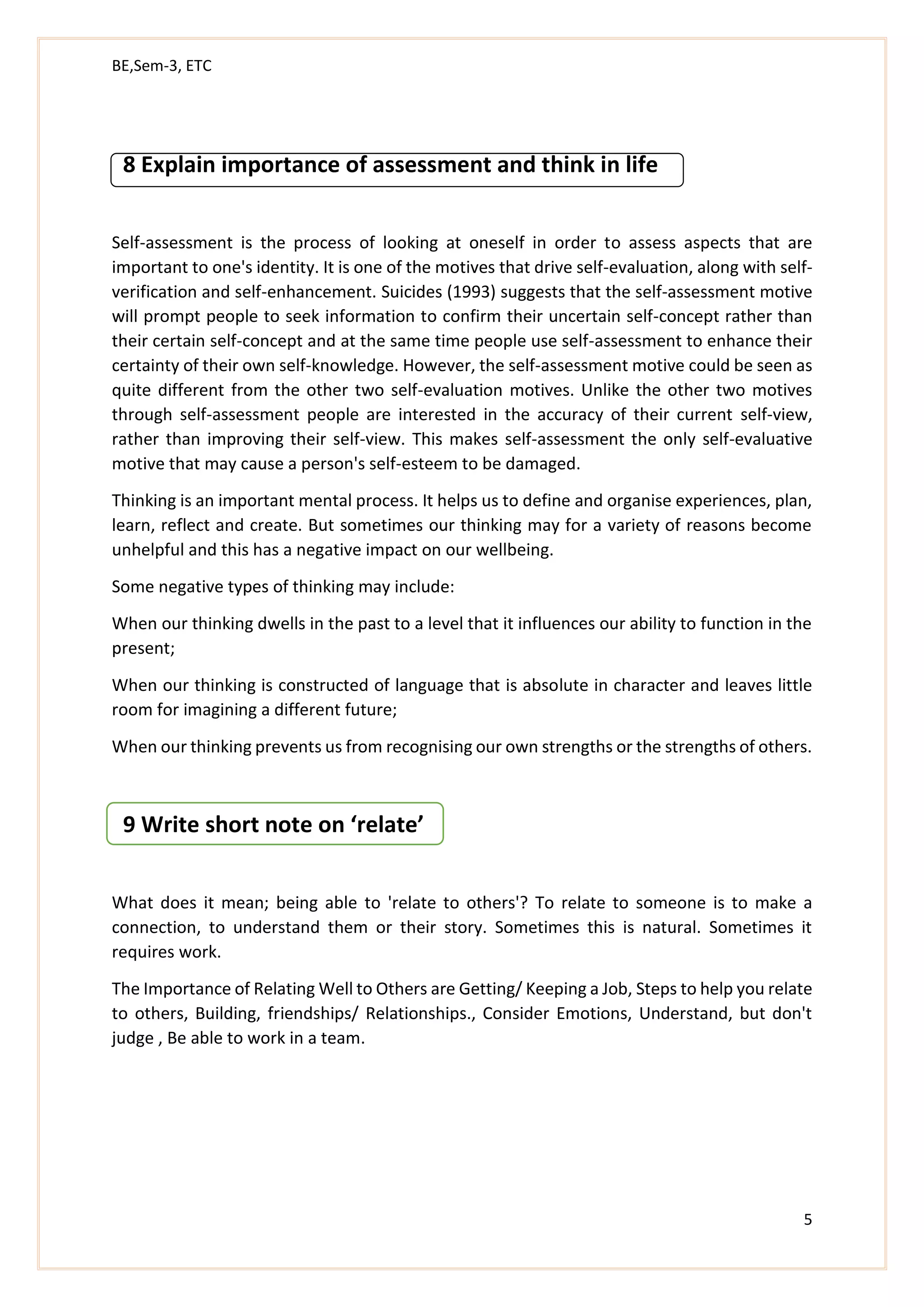 BE,Sem-3, ETC
5
8 Explain importance of assessment and think in life
Self-assessment is the process of looking at oneself in order to assess aspects that are
important to one's identity. It is one of the motives that drive self-evaluation, along with self-
verification and self-enhancement. Suicides (1993) suggests that the self-assessment motive
will prompt people to seek information to confirm their uncertain self-concept rather than
their certain self-concept and at the same time people use self-assessment to enhance their
certainty of their own self-knowledge. However, the self-assessment motive could be seen as
quite different from the other two self-evaluation motives. Unlike the other two motives
through self-assessment people are interested in the accuracy of their current self-view,
rather than improving their self-view. This makes self-assessment the only self-evaluative
motive that may cause a person's self-esteem to be damaged.
Thinking is an important mental process. It helps us to define and organise experiences, plan,
learn, reflect and create. But sometimes our thinking may for a variety of reasons become
unhelpful and this has a negative impact on our wellbeing.
Some negative types of thinking may include:
When our thinking dwells in the past to a level that it influences our ability to function in the
present;
When our thinking is constructed of language that is absolute in character and leaves little
room for imagining a different future;
When our thinking prevents us from recognising our own strengths or the strengths of others.
9 Write short note on ‘relate’
What does it mean; being able to 'relate to others'? To relate to someone is to make a
connection, to understand them or their story. Sometimes this is natural. Sometimes it
requires work.
The Importance of Relating Well to Others are Getting/ Keeping a Job, Steps to help you relate
to others, Building, friendships/ Relationships., Consider Emotions, Understand, but don't
judge , Be able to work in a team.
 