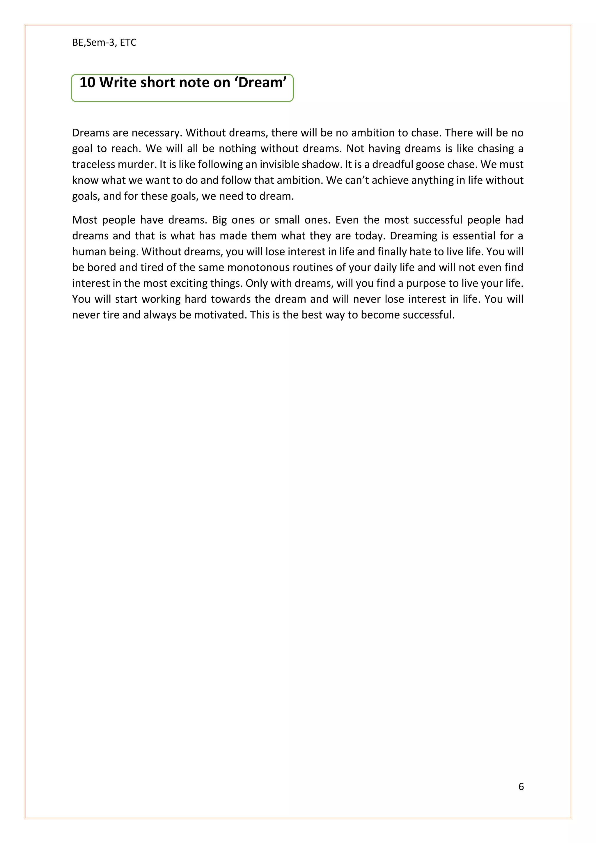 BE,Sem-3, ETC
6
10 Write short note on ‘Dream’
Dreams are necessary. Without dreams, there will be no ambition to chase. There will be no
goal to reach. We will all be nothing without dreams. Not having dreams is like chasing a
traceless murder. It is like following an invisible shadow. It is a dreadful goose chase. We must
know what we want to do and follow that ambition. We can’t achieve anything in life without
goals, and for these goals, we need to dream.
Most people have dreams. Big ones or small ones. Even the most successful people had
dreams and that is what has made them what they are today. Dreaming is essential for a
human being. Without dreams, you will lose interest in life and finally hate to live life. You will
be bored and tired of the same monotonous routines of your daily life and will not even find
interest in the most exciting things. Only with dreams, will you find a purpose to live your life.
You will start working hard towards the dream and will never lose interest in life. You will
never tire and always be motivated. This is the best way to become successful.
 