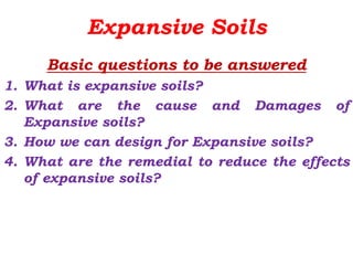 Expansive Soils
Basic questions to be answered
1. What is expansive soils?
2. What are the cause and Damages of
Expansive soils?
3. How we can design for Expansive soils?
4. What are the remedial to reduce the effects
of expansive soils?
 