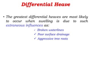 Differential Heave
• The greatest differential heaves are most likely
to occur when swelling is due to such
extraneous influences as:
 Broken waterlines
 Poor surface drainage
 Aggressive tree roots
 