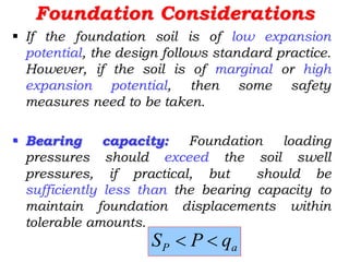 Foundation Considerations
 If the foundation soil is of low expansion
potential, the design follows standard practice.
However, if the soil is of marginal or high
expansion potential, then some safety
measures need to be taken.
 Bearing capacity: Foundation loading
pressures should exceed the soil swell
pressures, if practical, but should be
sufficiently less than the bearing capacity to
maintain foundation displacements within
tolerable amounts.
a
P q
P
S 

 