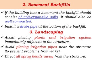 2. Basement Backfills
 If the building has a basement the backfill should
consist of non-expansive soils. It should also be
well compacted.
 Install a drain pipe at the bottom of the backfill.
3. Landscaping
 Avoid placing plants and irrigation system
immediately adjacent to the structure.
 Avoid placing irrigation pipes near the structure
(to prevent problems from leaks).
 Direct all spray heads away from the structure.
 