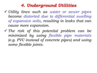 4. Underground Utilities
 Utility lines such as water or sewer pipes
become distorted due to differential swelling
of expansive soils, resulting in leaks that can
cause more expansion.
 The risk of this potential problem can be
minimized by using flexible pipe materials
(e.g. PVC instead of concrete pipes) and using
some flexible joints.
 