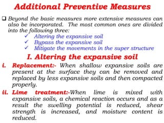 Additional Preventive Measures
 Beyond the basic measures more extensive measures can
also be incorporated. The most common ones are divided
into the following three:
 Altering the expansive soil
 Bypass the expansive soil
 Mitigate the movements in the super structure
I. Altering the expansive soil
i. Replacement:- When shallow expansive soils are
present at the surface they can be removed and
replaced by less expansive soils and then compacted
properly.
ii. Lime treatment:-When lime is mixed with
expansive soils, a chemical reaction occurs and as a
result the swelling potential is reduced, shear
strength is increased, and moisture content is
reduced.
 