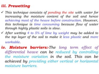 iii. Prewetting
 This technique consists of ponding the site with water for
increasing the moisture content of the soil and hence
achieving most of the heave before construction. However,
this technique is time consuming because flow of water
through highly plastic soils is slow.
 After wetting 4 to 5% of lime by weight may be added to
the top layer of the soil to make it less plastic and more
workable.
iv. Moisture barriers:-The long term effect of
differential heave can be reduced by controlling
the moisture variation in the soil. This can be
achieved by providing either vertical or horizontal
moisture barriers.
 