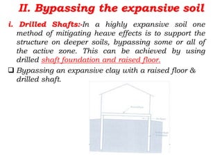 II. Bypassing the expansive soil
i. Drilled Shafts:-In a highly expansive soil one
method of mitigating heave effects is to support the
structure on deeper soils, bypassing some or all of
the active zone. This can be achieved by using
drilled shaft foundation and raised floor.
 Bypassing an expansive clay with a raised floor &
drilled shaft.
 