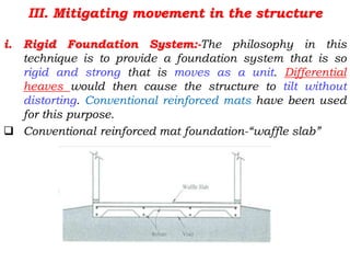 III. Mitigating movement in the structure
i. Rigid Foundation System:-The philosophy in this
technique is to provide a foundation system that is so
rigid and strong that is moves as a unit. Differential
heaves would then cause the structure to tilt without
distorting. Conventional reinforced mats have been used
for this purpose.
 Conventional reinforced mat foundation-“waffle slab”
 