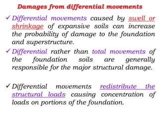 Damages from differential movements
Differential movements caused by swell or
shrinkage of expansive soils can increase
the probability of damage to the foundation
and superstructure.
Differential rather than total movements of
the foundation soils are generally
responsible for the major structural damage.
Differential movements redistribute the
structural loads causing concentration of
loads on portions of the foundation.
 