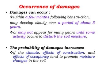 Occurrence of damages
• Damages can occur :
within a few months following construction,
may develop slowly over a period of about 5
years,
or may not appear for many years until some
activity occurs to disturb the soil moisture.
• The probability of damages increases:
if the climate, effects of construction, and
effects of occupancy tend to promote moisture
changes in the soil.
 