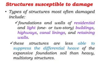 Structures susceptible to damage
• Types of structures most often damaged
include:
foundations and walls of residential
and light (one- or two-story) buildings,
highways, canal linings, and retaining
walls.
these structures are less able to
suppress the differential heave of the
expansive foundation soil than heavy,
multistory structures.
 