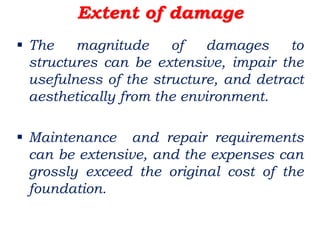 Extent of damage
 The magnitude of damages to
structures can be extensive, impair the
usefulness of the structure, and detract
aesthetically from the environment.
 Maintenance and repair requirements
can be extensive, and the expenses can
grossly exceed the original cost of the
foundation.
 