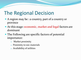 The Regional Decision
 A region may be : a country, part of a country or
province
 At this stage: economic, market and legal factors are
dominant
 The Following are specific factors of potential
importance:
o Market proximity
o Proximity to raw materials
o Availability of utilities
 