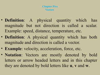 Chapter Five
Vectors
• Definition: A physical quantity which has
magnitude but not direction is called a scalar.
Example: speed, distance, temperature, etc.
• Definition: A physical quantity which has both
magnitude and direction is called a vector.
• Example: velocity, acceleration, force, etc.
• Notation: Vectors are mostly denoted by bold
letters or arrow headed letters and in this chapter
they are denoted by bold letters like u, v and w.
 