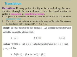 Translation
Definition If every point of a figure is moved along the same
direction through the same distance, then the transformation is
called a translation or parallel movement.
 If point P is translated to point P', then the vector PP‘ is said to be the
translation vector.
 If u = (h, k) is a translation vector, then the image of the point P(x, y) under
the translation will be the point P′(x + h, y + k).
 