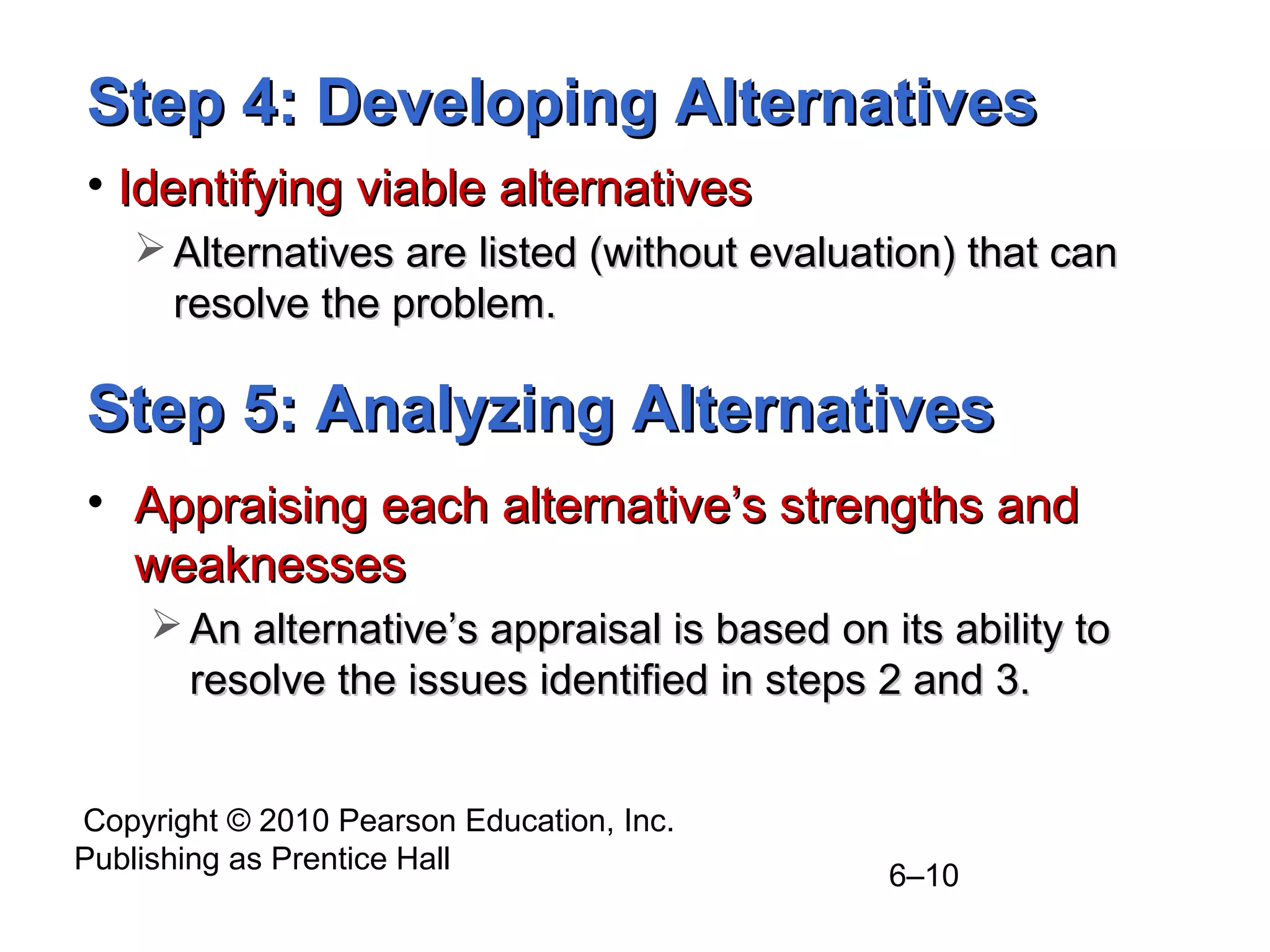 Copyright © 2010 Pearson Education, Inc.
Publishing as Prentice Hall
6–10
Step 4: Developing AlternativesStep 4: Developing Alternatives
• Identifying viable alternativesIdentifying viable alternatives
 Alternatives are listed (without evaluation) that canAlternatives are listed (without evaluation) that can
resolve the problem.resolve the problem.
Step 5: Analyzing AlternativesStep 5: Analyzing Alternatives
• Appraising each alternative’s strengths andAppraising each alternative’s strengths and
weaknessesweaknesses
 An alternative’s appraisal is based on its ability toAn alternative’s appraisal is based on its ability to
resolve the issues identified in steps 2 and 3.resolve the issues identified in steps 2 and 3.
 