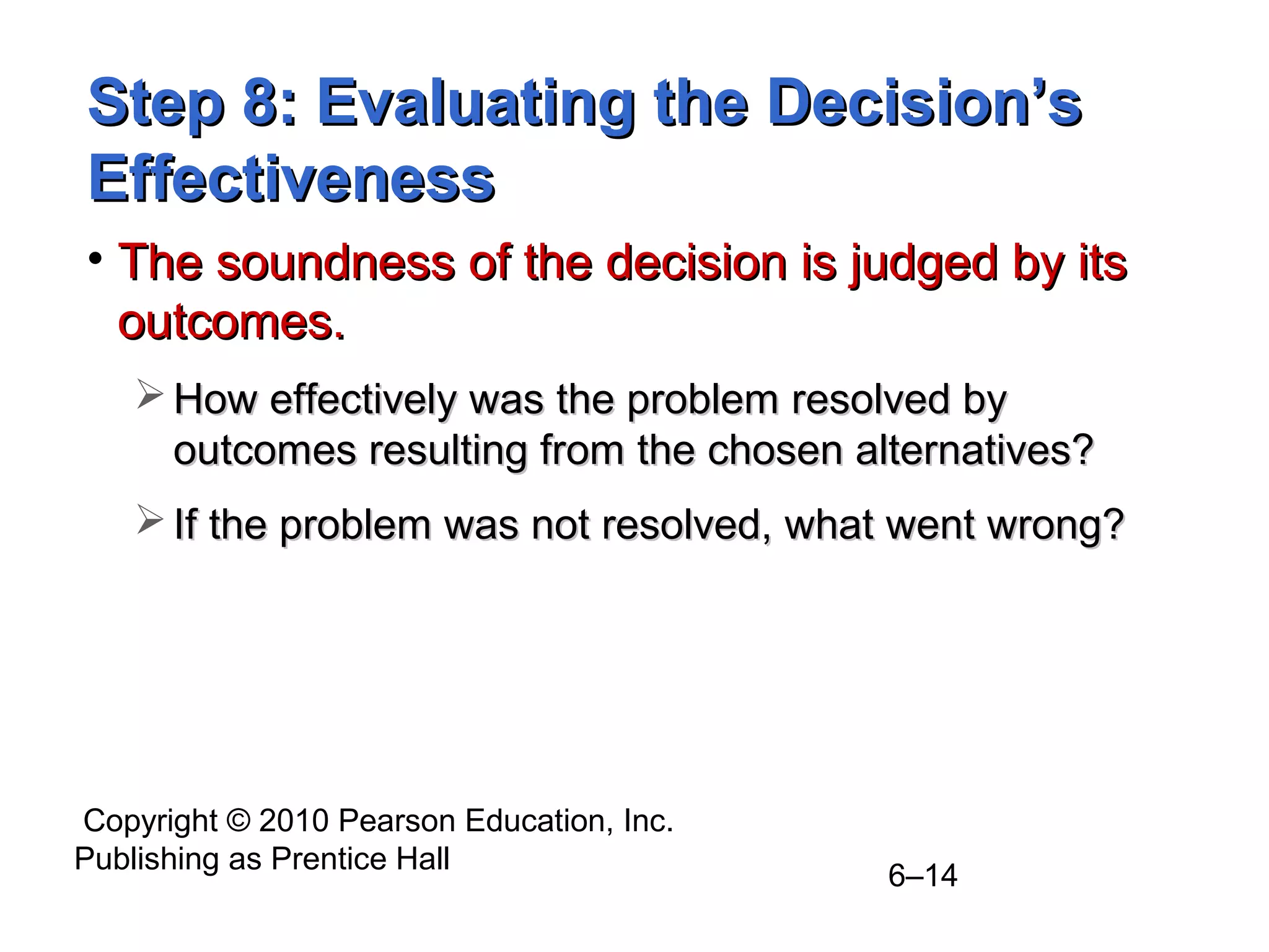Copyright © 2010 Pearson Education, Inc.
Publishing as Prentice Hall
6–14
Step 8: Evaluating the Decision’sStep 8: Evaluating the Decision’s
EffectivenessEffectiveness
• The soundness of the decision is judged by itsThe soundness of the decision is judged by its
outcomes.outcomes.
 How effectively was the problem resolved byHow effectively was the problem resolved by
outcomes resulting from the chosen alternatives?outcomes resulting from the chosen alternatives?
 If the problem was not resolved, what went wrong?If the problem was not resolved, what went wrong?
 