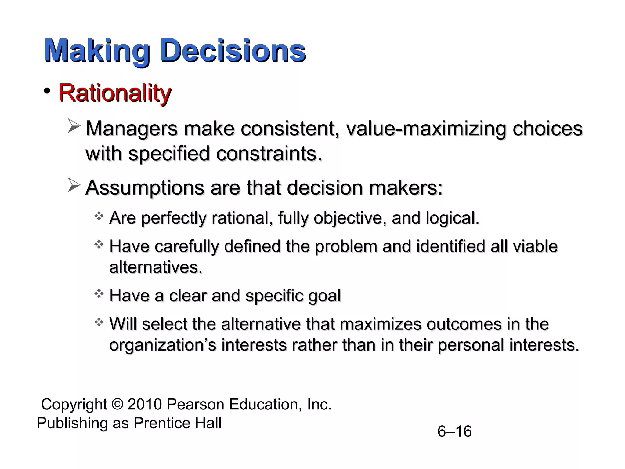 Copyright © 2010 Pearson Education, Inc.
Publishing as Prentice Hall
6–16
Making DecisionsMaking Decisions
• RationalityRationality
 Managers make consistent, value-maximizing choicesManagers make consistent, value-maximizing choices
with specified constraints.with specified constraints.
 Assumptions are that decision makers:Assumptions are that decision makers:
 Are perfectly rational, fully objective, and logical.Are perfectly rational, fully objective, and logical.
 Have carefully defined the problem and identified all viableHave carefully defined the problem and identified all viable
alternatives.alternatives.
 Have a clear and specific goalHave a clear and specific goal
 Will select the alternative that maximizes outcomes in theWill select the alternative that maximizes outcomes in the
organization’s interests rather than in their personal interests.organization’s interests rather than in their personal interests.
 