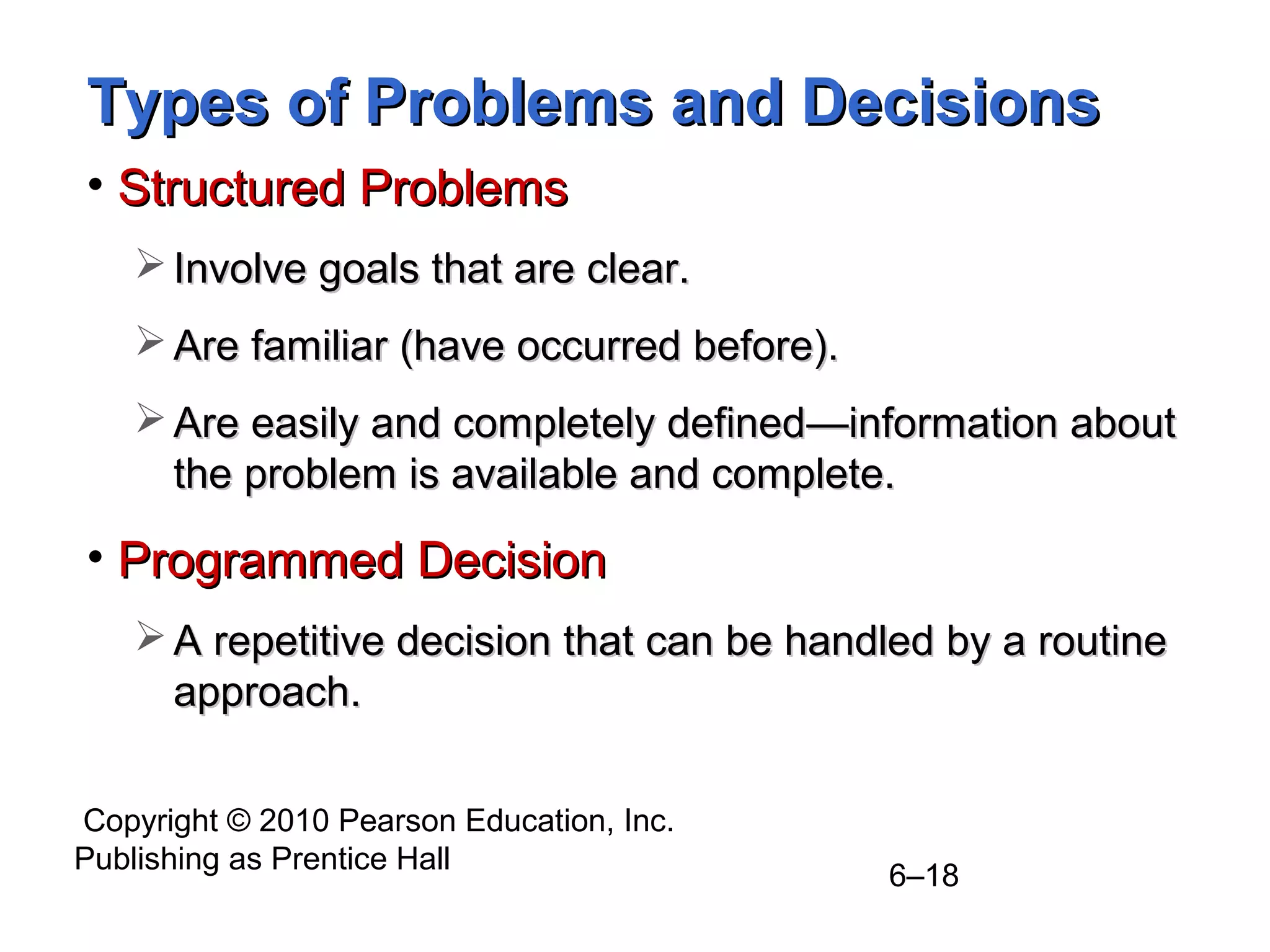 Copyright © 2010 Pearson Education, Inc.
Publishing as Prentice Hall
6–18
Types of Problems and DecisionsTypes of Problems and Decisions
• Structured ProblemsStructured Problems
 Involve goals that are clear.Involve goals that are clear.
 Are familiar (have occurred before).Are familiar (have occurred before).
 Are easily and completely definedAre easily and completely defined—infor—information aboutmation about
the problem is available and complete.the problem is available and complete.
• Programmed DecisionProgrammed Decision
 A repetitive decision that can be handled by a routineA repetitive decision that can be handled by a routine
approach.approach.
 