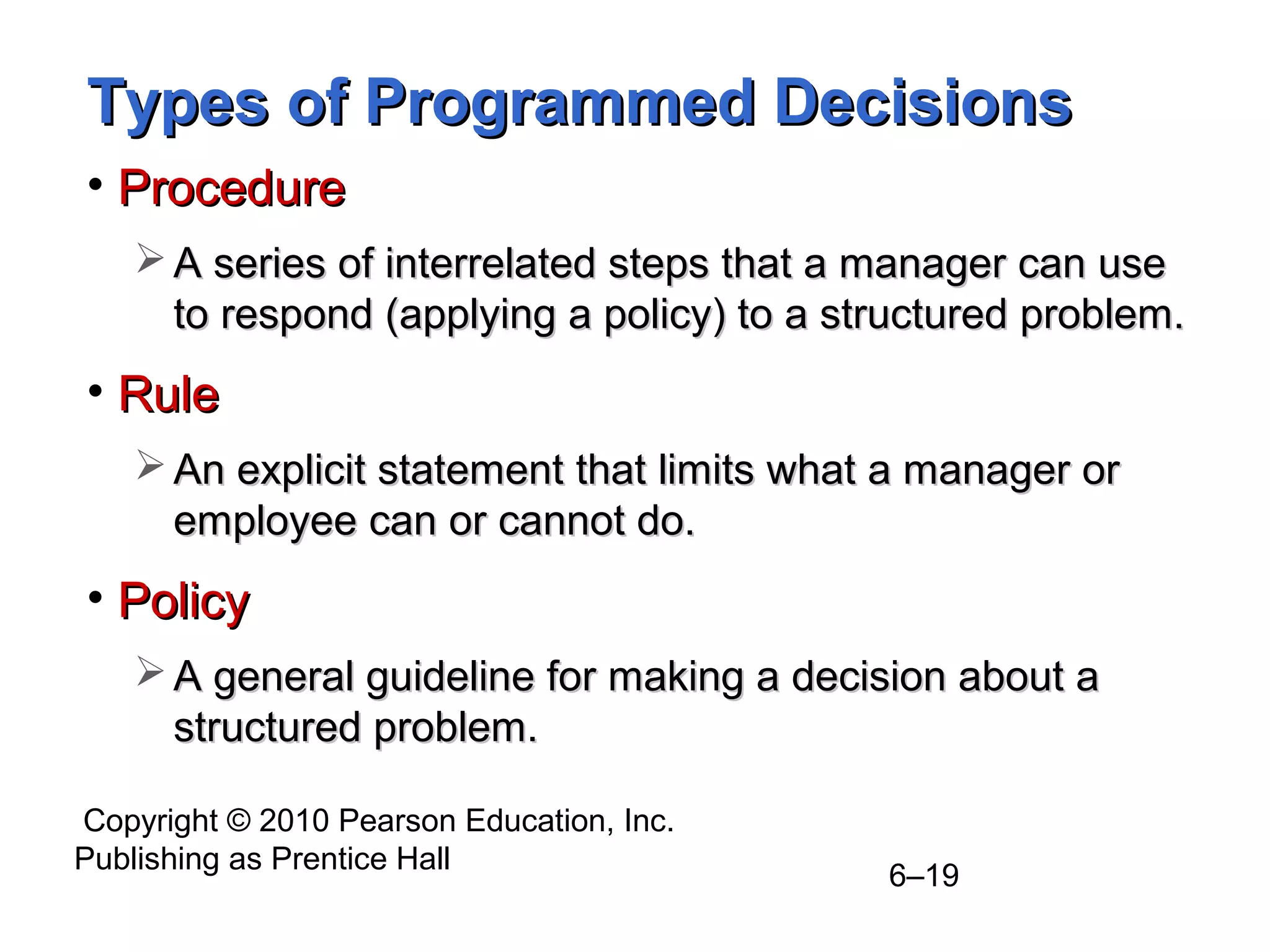 Copyright © 2010 Pearson Education, Inc.
Publishing as Prentice Hall
6–19
Types of Programmed DecisionsTypes of Programmed Decisions
• ProcedureProcedure
 A series of interrelated steps that a manager can useA series of interrelated steps that a manager can use
to respond (applying a policy) to a structured problem.to respond (applying a policy) to a structured problem.
• RuleRule
 An explicit statement that limits what a manager orAn explicit statement that limits what a manager or
employee can or cannot do.employee can or cannot do.
• PolicyPolicy
 A general guideline for making a decision about aA general guideline for making a decision about a
structured problem.structured problem.
 