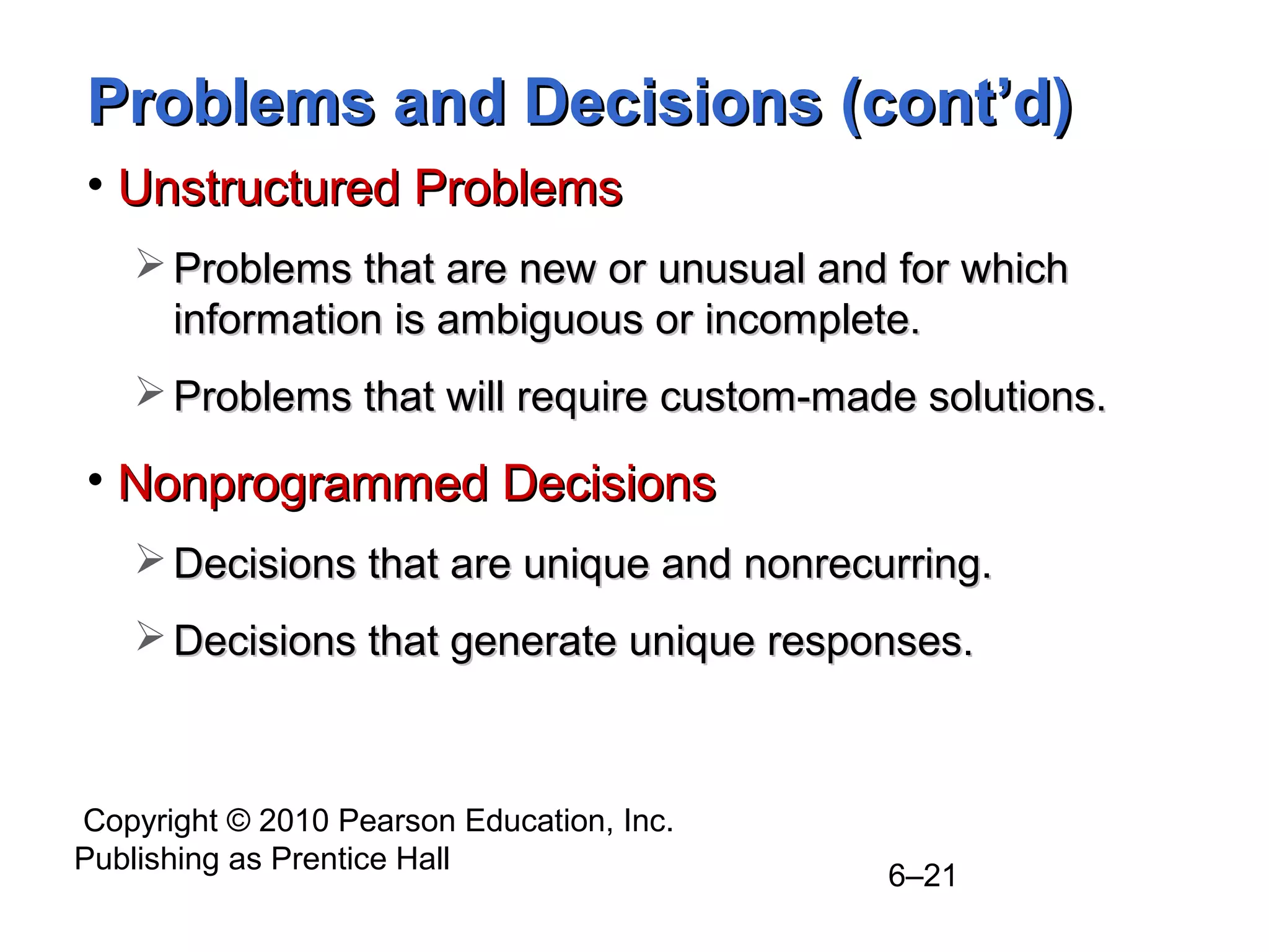 Copyright © 2010 Pearson Education, Inc.
Publishing as Prentice Hall
6–21
Problems and Decisions (cont’d)Problems and Decisions (cont’d)
• Unstructured ProblemsUnstructured Problems
 Problems that are new or unusual and for whichProblems that are new or unusual and for which
information is ambiguous or incomplete.information is ambiguous or incomplete.
 Problems that will require custom-made solutions.Problems that will require custom-made solutions.
• Nonprogrammed DecisionsNonprogrammed Decisions
 Decisions that are unique and nonrecurring.Decisions that are unique and nonrecurring.
 Decisions that generate unique responses.Decisions that generate unique responses.
 