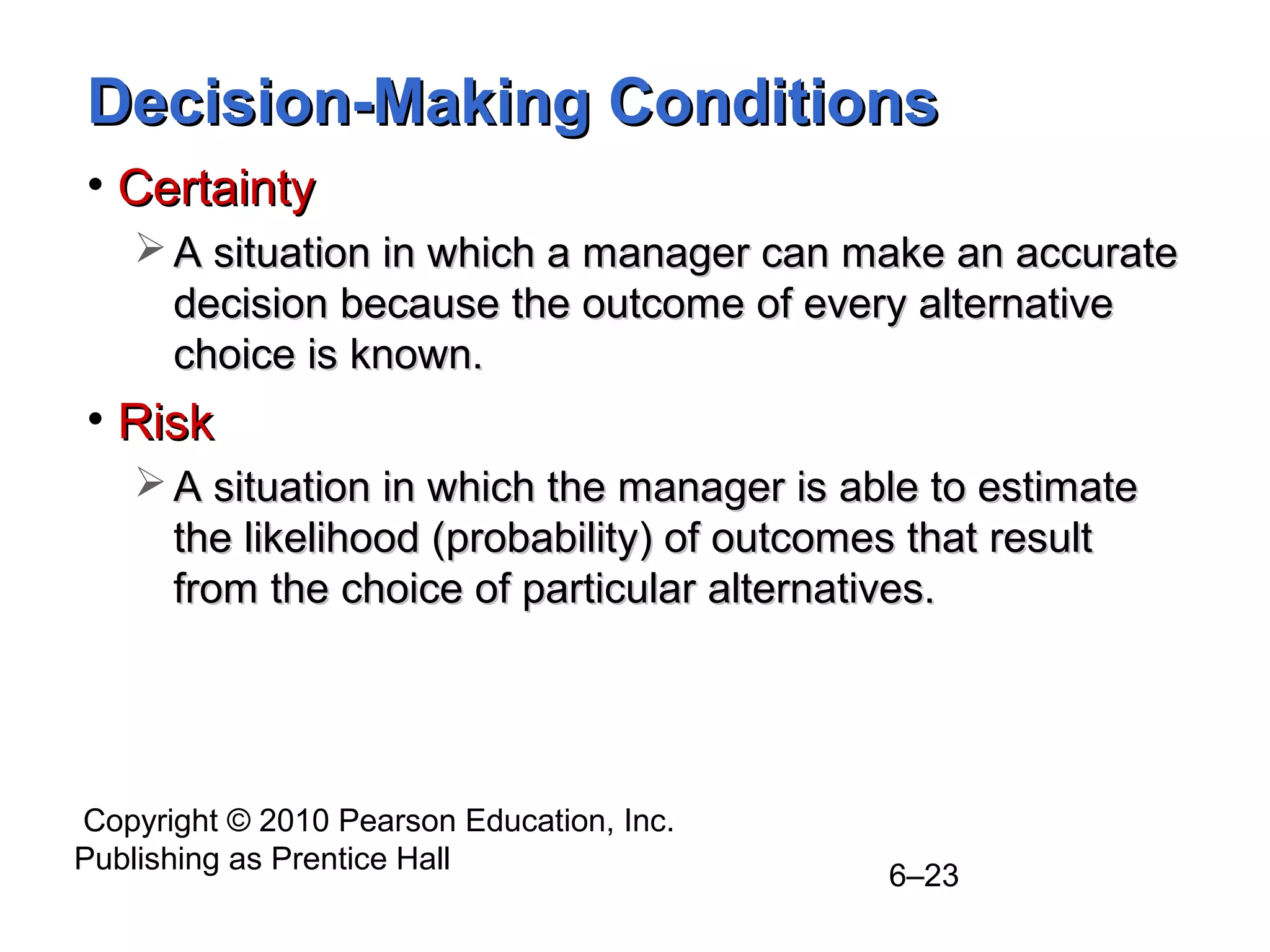 Copyright © 2010 Pearson Education, Inc.
Publishing as Prentice Hall
6–23
Decision-Making ConditionsDecision-Making Conditions
• CertaintyCertainty
 A situation in which a manager can make an accurateA situation in which a manager can make an accurate
decision because the outcome of every alternativedecision because the outcome of every alternative
choice is known.choice is known.
• RiskRisk
 A situation in which the manager is able to estimateA situation in which the manager is able to estimate
the likelihood (probability) of outcomes that resultthe likelihood (probability) of outcomes that result
from the choice of particular alternatives.from the choice of particular alternatives.
 