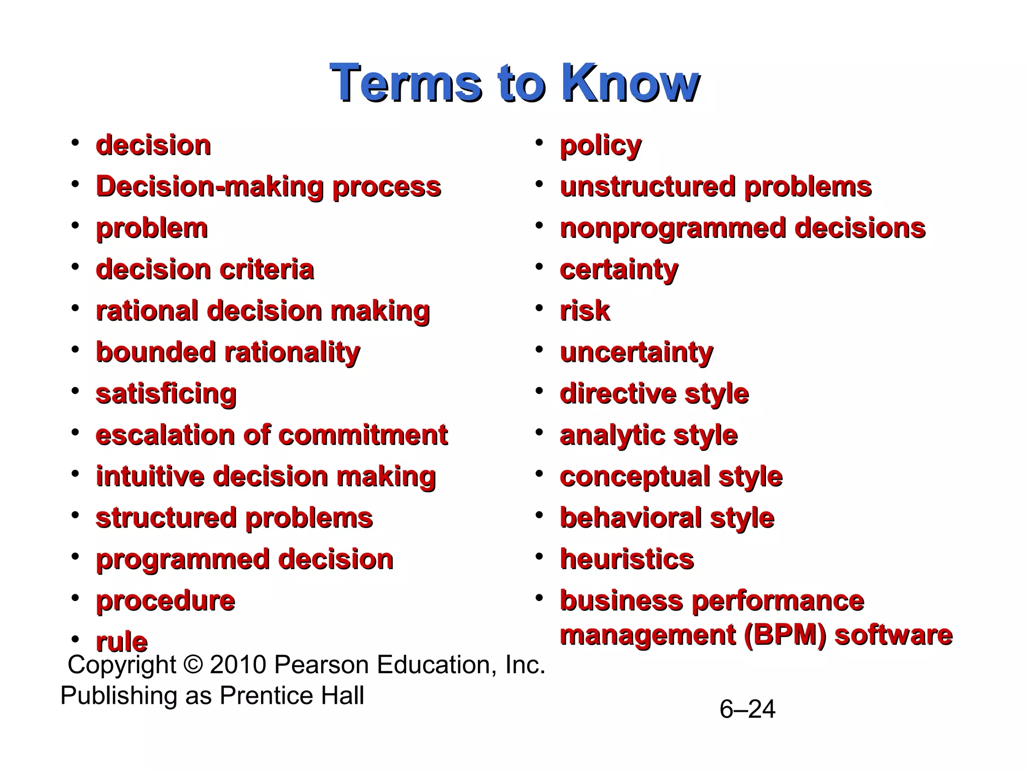 Copyright © 2010 Pearson Education, Inc.
Publishing as Prentice Hall
6–24
Terms to KnowTerms to Know
• decisiondecision
• Decision-making processDecision-making process
• problemproblem
• decision criteriadecision criteria
• rational decision makingrational decision making
• bounded rationalitybounded rationality
• satisficingsatisficing
• escalation of commitmentescalation of commitment
• intuitive decision makingintuitive decision making
• structured problemsstructured problems
• programmed decisionprogrammed decision
• procedureprocedure
• rulerule
• policypolicy
• unstructured problemsunstructured problems
• nonprogrammed decisionsnonprogrammed decisions
• certaintycertainty
• riskrisk
• uncertaintyuncertainty
• directive styledirective style
• analytic styleanalytic style
• conceptual styleconceptual style
• behavioral stylebehavioral style
• heuristicsheuristics
• business performancebusiness performance
management (BPM) softwaremanagement (BPM) software
 