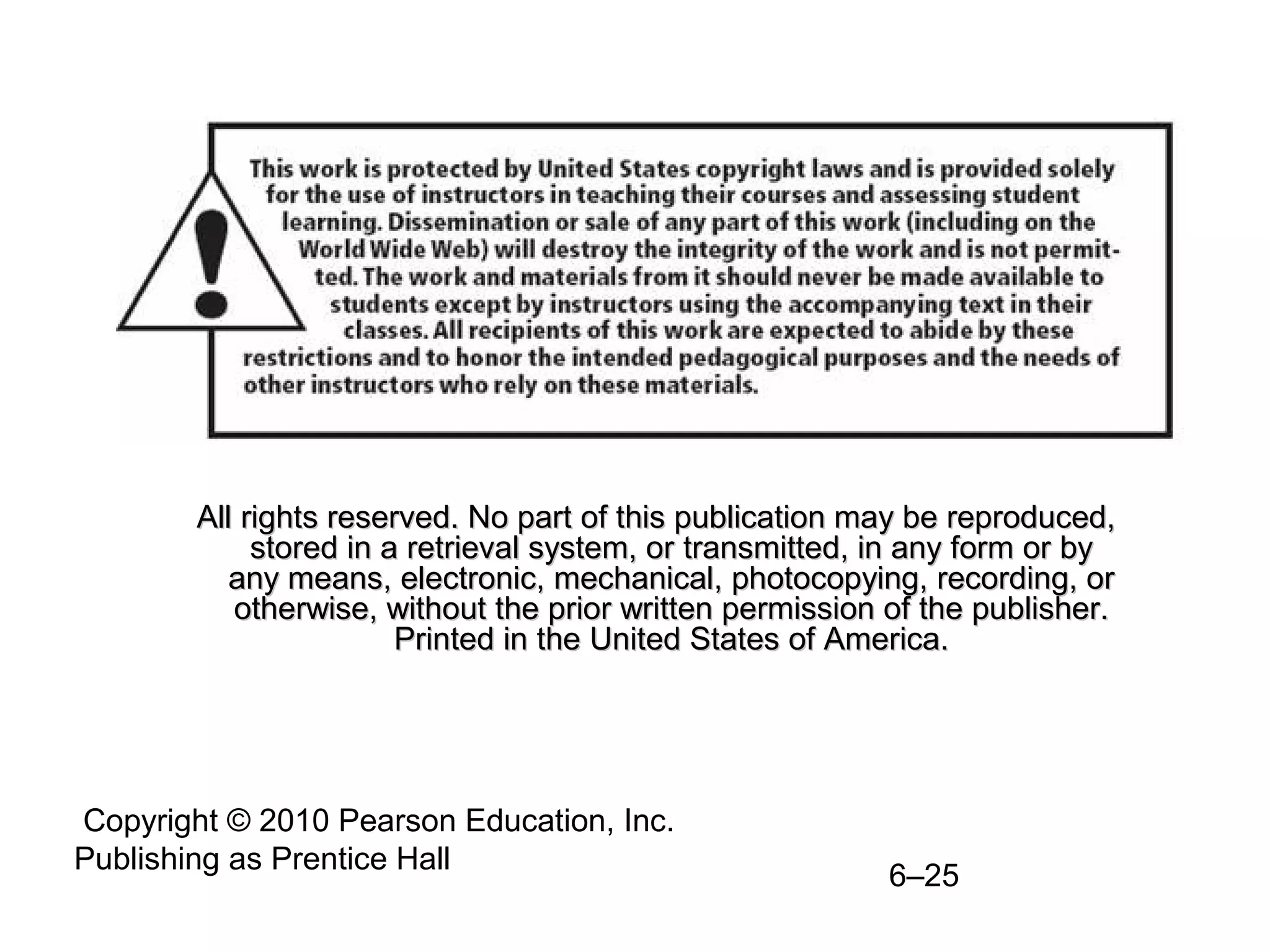 Copyright © 2010 Pearson Education, Inc.
Publishing as Prentice Hall
6–25
All rights reserved. No part of this publication may be reproduced,All rights reserved. No part of this publication may be reproduced,
stored in a retrieval system, or transmitted, in any form or bystored in a retrieval system, or transmitted, in any form or by
any means, electronic, mechanical, photocopying, recording, orany means, electronic, mechanical, photocopying, recording, or
otherwise, without the prior written permission of the publisher.otherwise, without the prior written permission of the publisher.
Printed in the United States of America.Printed in the United States of America.
 
