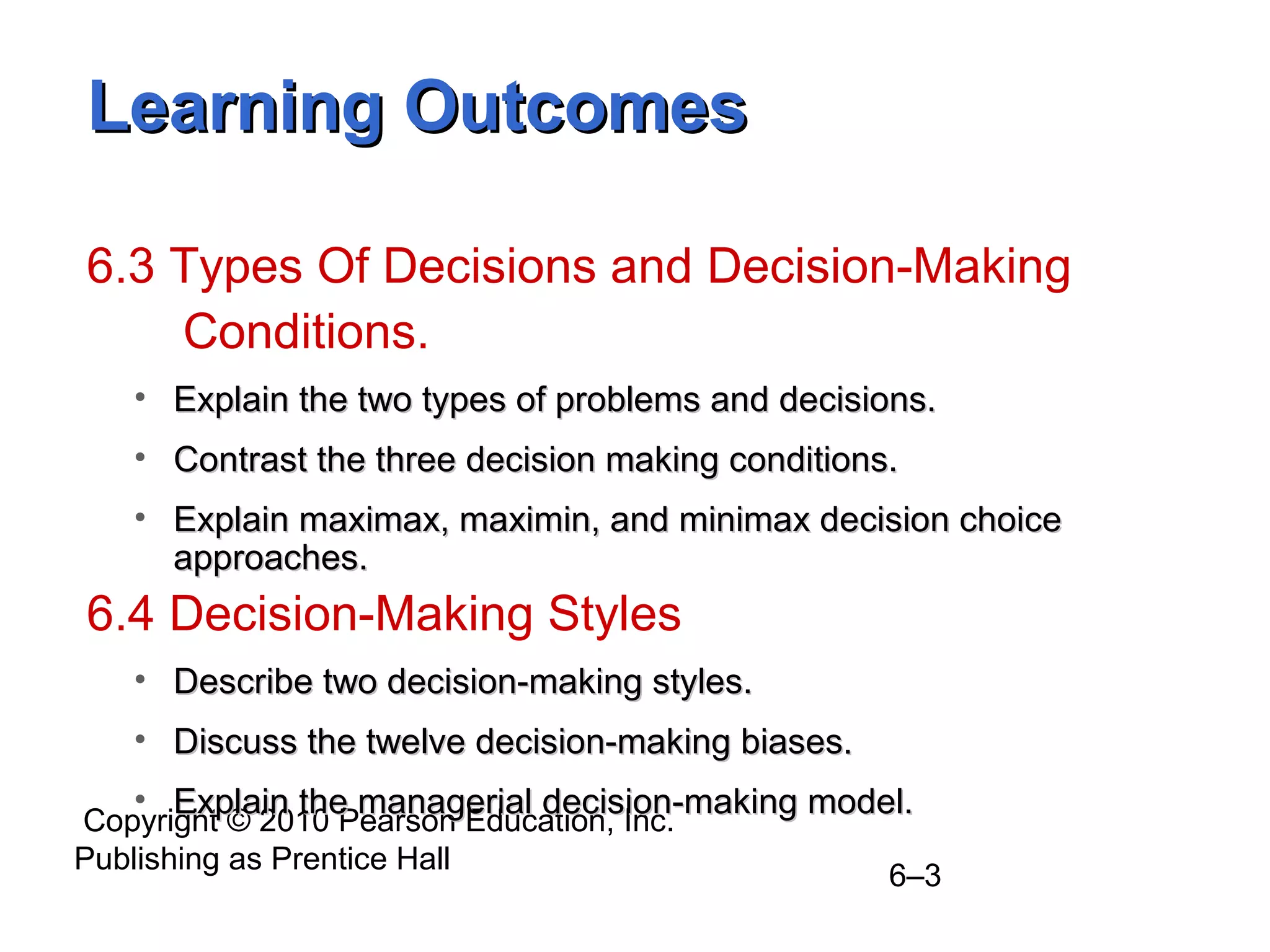 Copyright © 2010 Pearson Education, Inc.
Publishing as Prentice Hall
6–3
Learning OutcomesLearning Outcomes
6.3 Types Of Decisions and Decision-Making
Conditions.
• Explain the two types of problems and decisions.Explain the two types of problems and decisions.
• Contrast the three decision making conditions.Contrast the three decision making conditions.
• Explain maximax, maximin, and minimax decision choiceExplain maximax, maximin, and minimax decision choice
approaches.approaches.
6.4 Decision-Making Styles
• Describe two decision-making styles.Describe two decision-making styles.
• Discuss the twelve decision-making biases.Discuss the twelve decision-making biases.
• Explain the managerial decision-making model.Explain the managerial decision-making model.
 