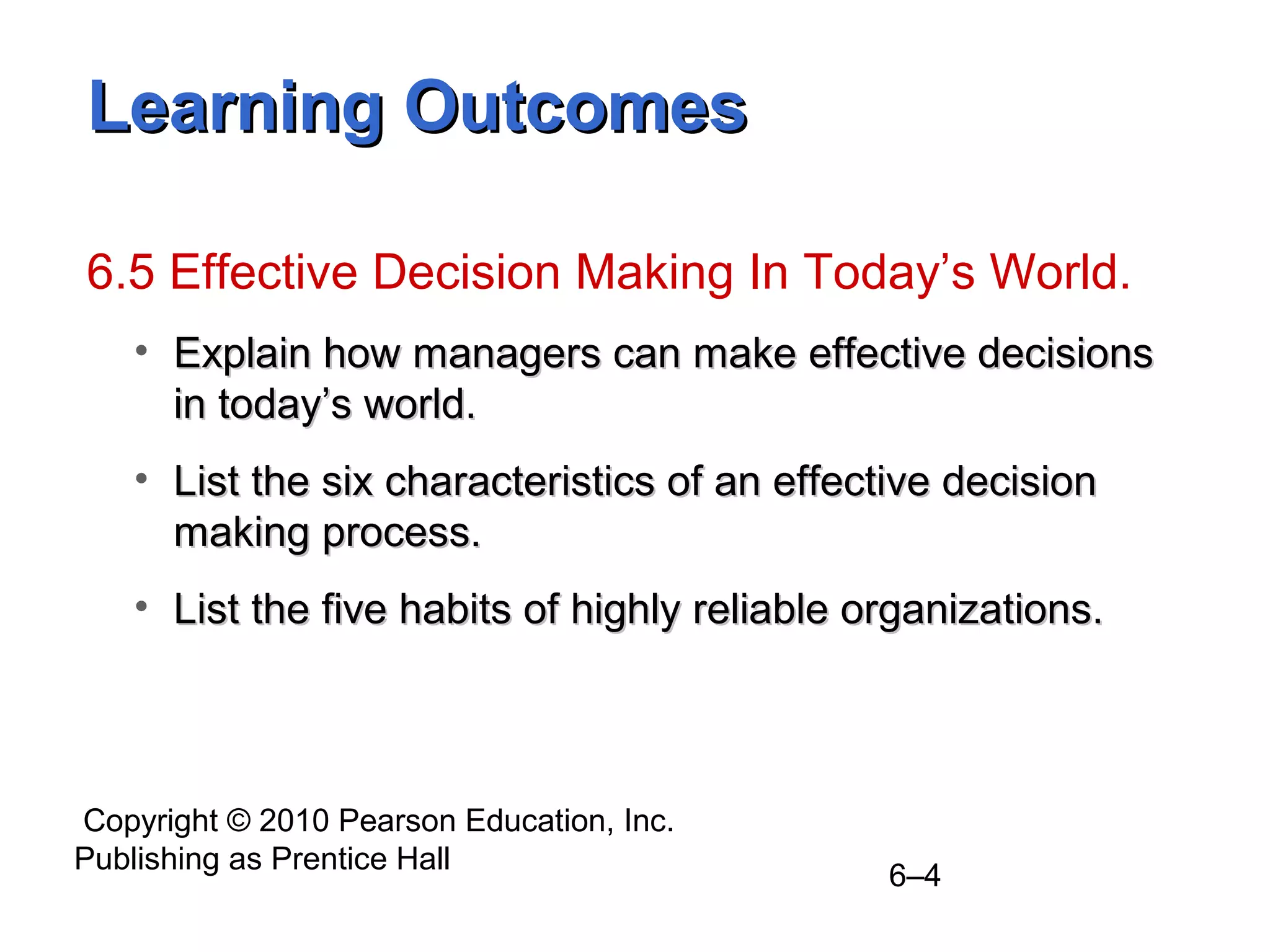 Copyright © 2010 Pearson Education, Inc.
Publishing as Prentice Hall
6–4
Learning OutcomesLearning Outcomes
6.5 Effective Decision Making In Today’s World.
• Explain how managers can make effective decisionsExplain how managers can make effective decisions
in today’s world.in today’s world.
• List the six characteristics of an effective decisionList the six characteristics of an effective decision
making process.making process.
• List the five habits of highly reliable organizations.List the five habits of highly reliable organizations.
 
