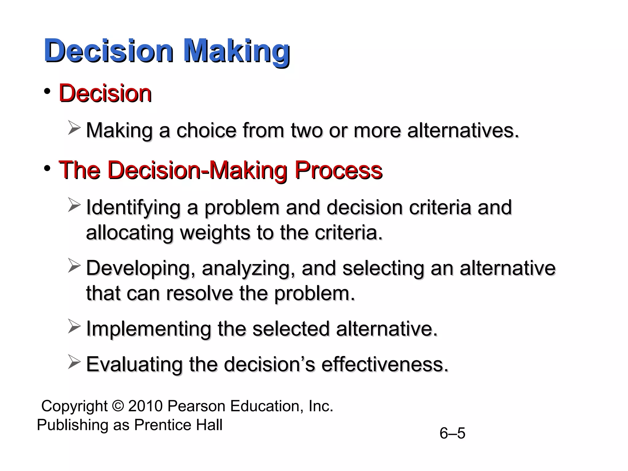 Copyright © 2010 Pearson Education, Inc.
Publishing as Prentice Hall
6–5
Decision MakingDecision Making
• DecisionDecision
 Making a choice from two or more alternatives.Making a choice from two or more alternatives.
• The Decision-Making ProcessThe Decision-Making Process
 Identifying a problem and decision criteria andIdentifying a problem and decision criteria and
allocating weights to the criteria.allocating weights to the criteria.
 Developing, analyzing, and selecting an alternativeDeveloping, analyzing, and selecting an alternative
that can resolve the problem.that can resolve the problem.
 Implementing the selected alternative.Implementing the selected alternative.
 Evaluating the decision’s effectiveness.Evaluating the decision’s effectiveness.
 