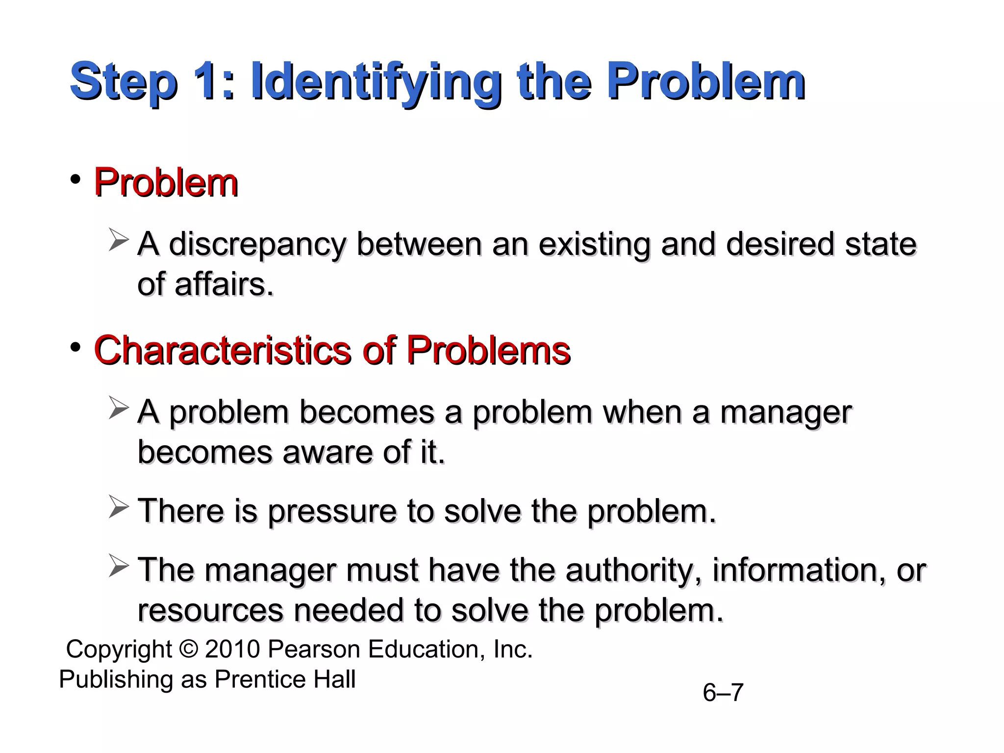 Copyright © 2010 Pearson Education, Inc.
Publishing as Prentice Hall
6–7
Step 1: Identifying the ProblemStep 1: Identifying the Problem
• ProblemProblem
 A discrepancy between an existing and desired stateA discrepancy between an existing and desired state
of affairs.of affairs.
• Characteristics of ProblemsCharacteristics of Problems
 A problem becomes a problem when a managerA problem becomes a problem when a manager
becomes aware of it.becomes aware of it.
 There is pressure to solve the problem.There is pressure to solve the problem.
 The manager must have the authority, information, orThe manager must have the authority, information, or
resources needed to solve the problem.resources needed to solve the problem.
 