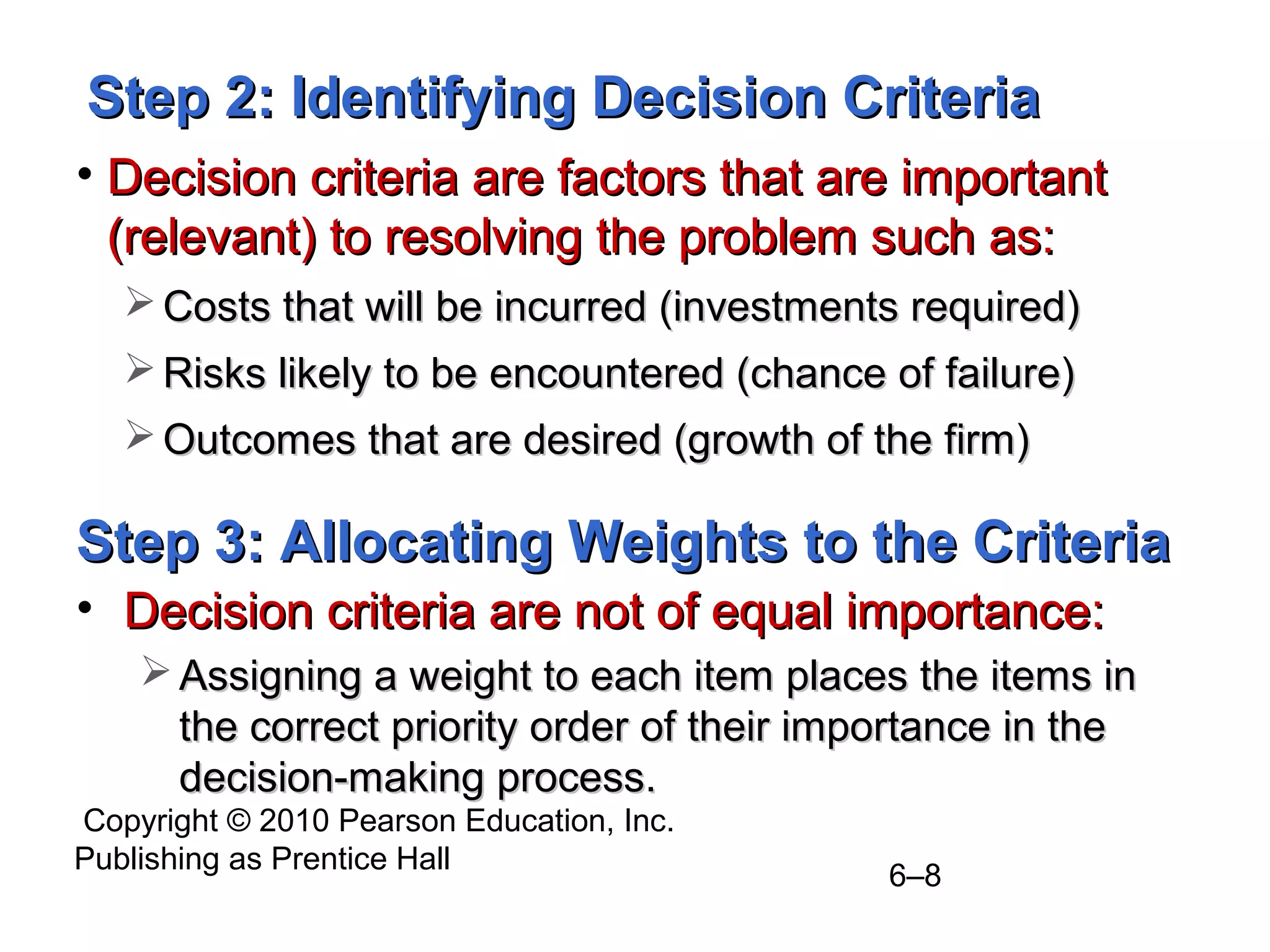 Copyright © 2010 Pearson Education, Inc.
Publishing as Prentice Hall
6–8
Step 2: Identifying Decision CriteriaStep 2: Identifying Decision Criteria
• Decision criteria are factors that are importantDecision criteria are factors that are important
(relevant) to resolving the problem such as:(relevant) to resolving the problem such as:
 Costs that will be incurred (investments required)Costs that will be incurred (investments required)
 Risks likely to be encountered (chance of failure)Risks likely to be encountered (chance of failure)
 Outcomes that are desired (growth of the firm)Outcomes that are desired (growth of the firm)
Step 3: Allocating Weights to the CriteriaStep 3: Allocating Weights to the Criteria
• Decision criteria are not of equal importance:Decision criteria are not of equal importance:
 Assigning a weight to each item places the items inAssigning a weight to each item places the items in
the correct priority order of their importance in thethe correct priority order of their importance in the
decision-making process.decision-making process.
 