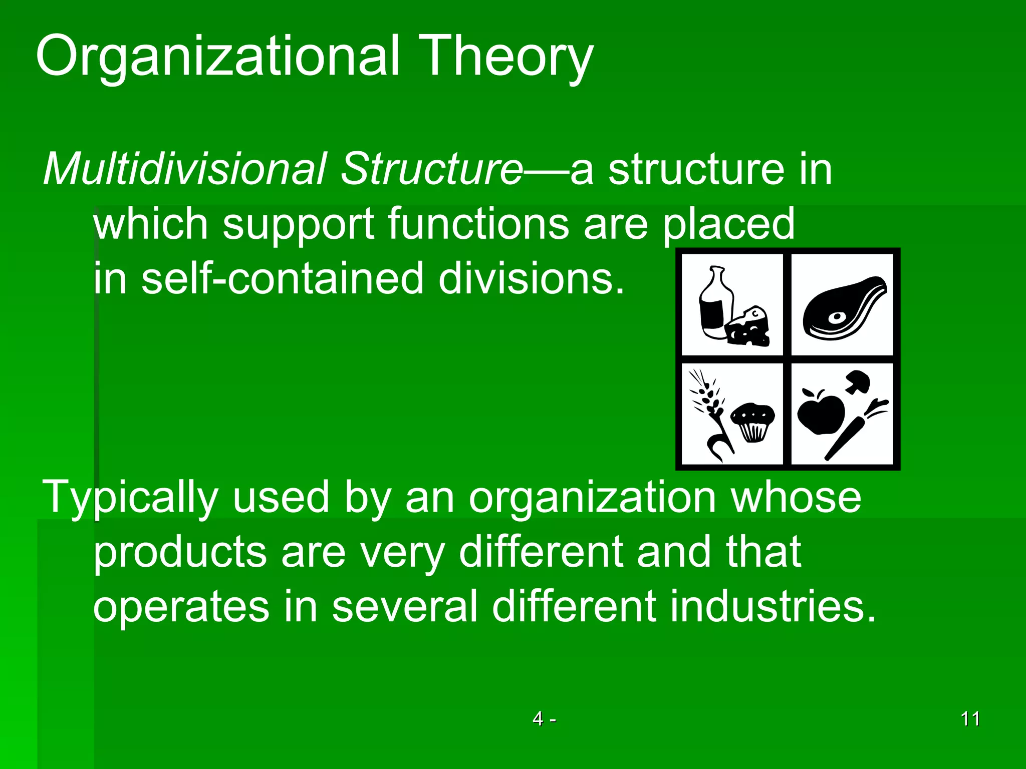 Organizational Theory Multidivisional Structure —a structure in which support functions are placed in self-contained divisions. Typically used by an organization whose  products are very different and that  operates in several different industries. 