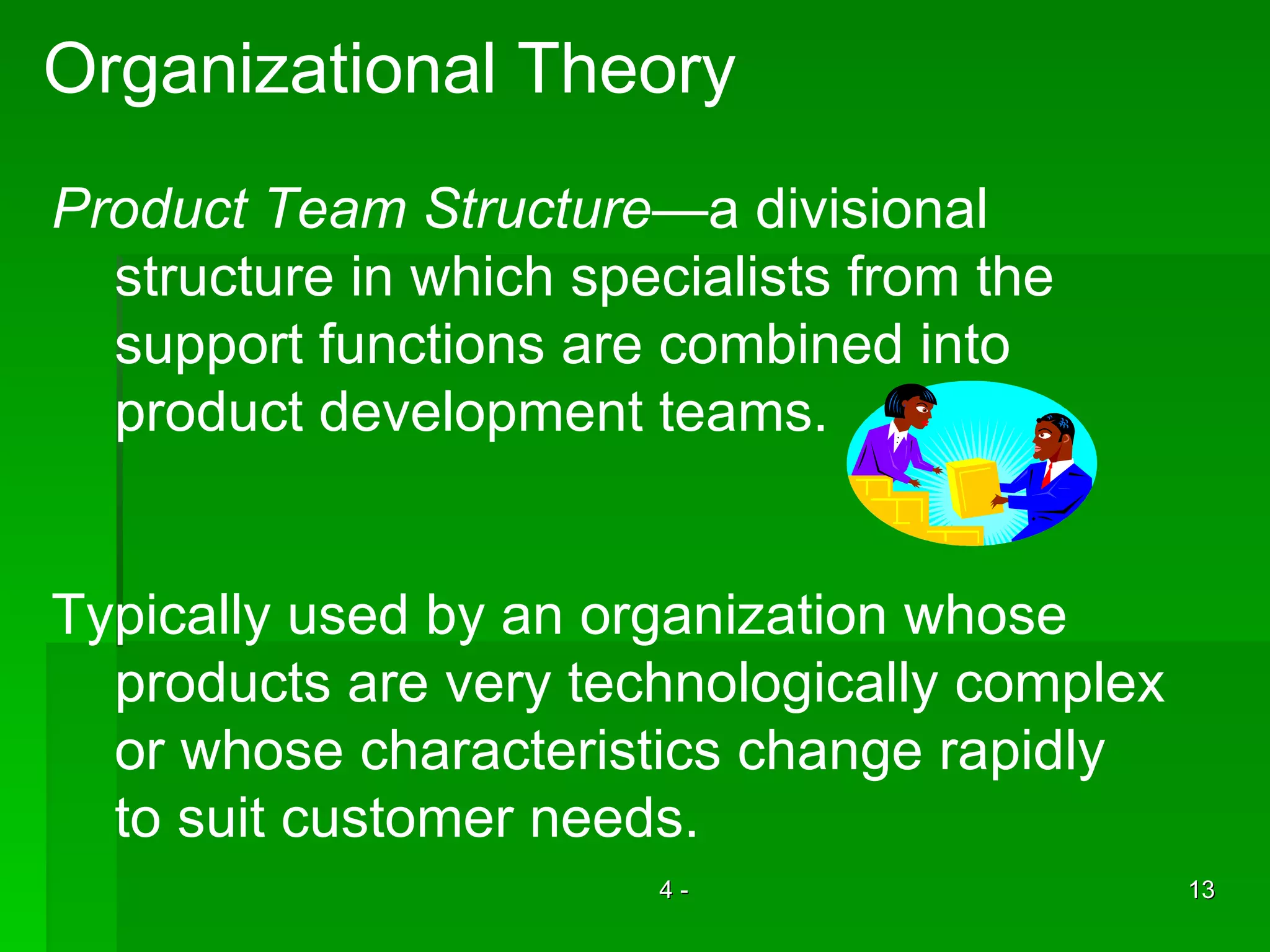 Organizational Theory Product Team Structure —a divisional  structure in which specialists from the  support functions are combined into  product development teams.  Typically used by an organization whose  products are very technologically complex or whose characteristics change rapidly to suit customer needs. 