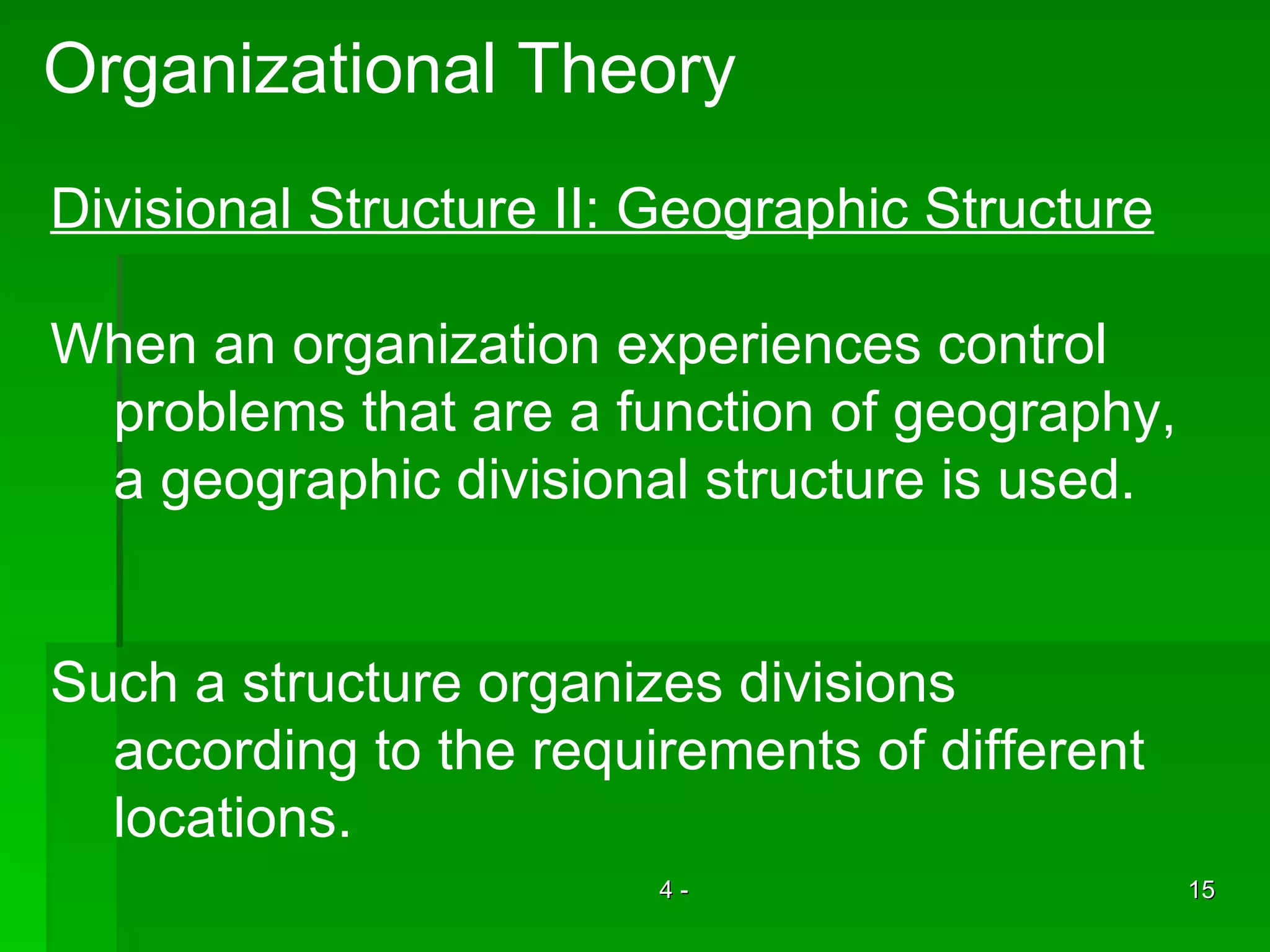 Organizational Theory Divisional Structure II: Geographic Structure When an organization experiences control  problems that are a function of geography,  a geographic divisional structure is used. Such a structure organizes divisions  according to the requirements of different  locations.  