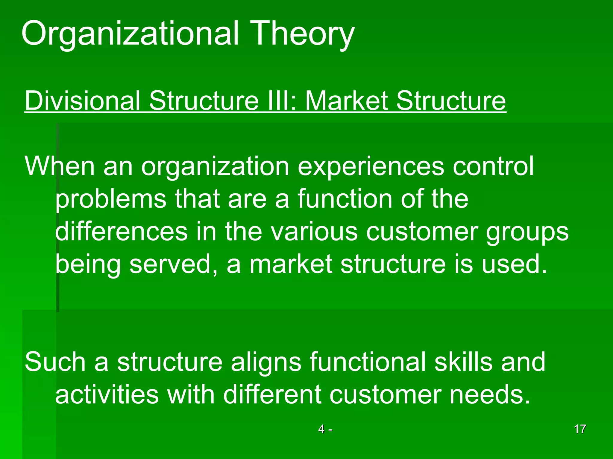 Organizational Theory Divisional Structure III: Market Structure When an organization experiences control  problems that are a function of the  differences in the various customer groups being served, a market structure is used. Such a structure aligns functional skills and activities with different customer needs. 